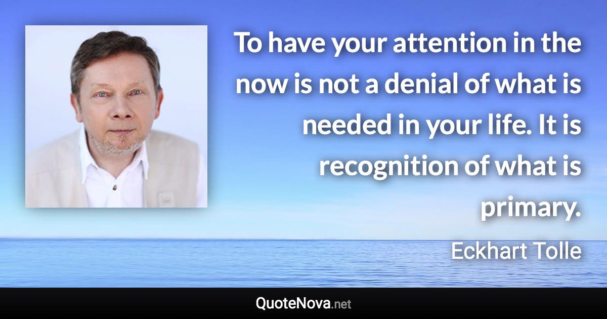 To have your attention in the now is not a denial of what is needed in your life. It is recognition of what is primary. - Eckhart Tolle quote