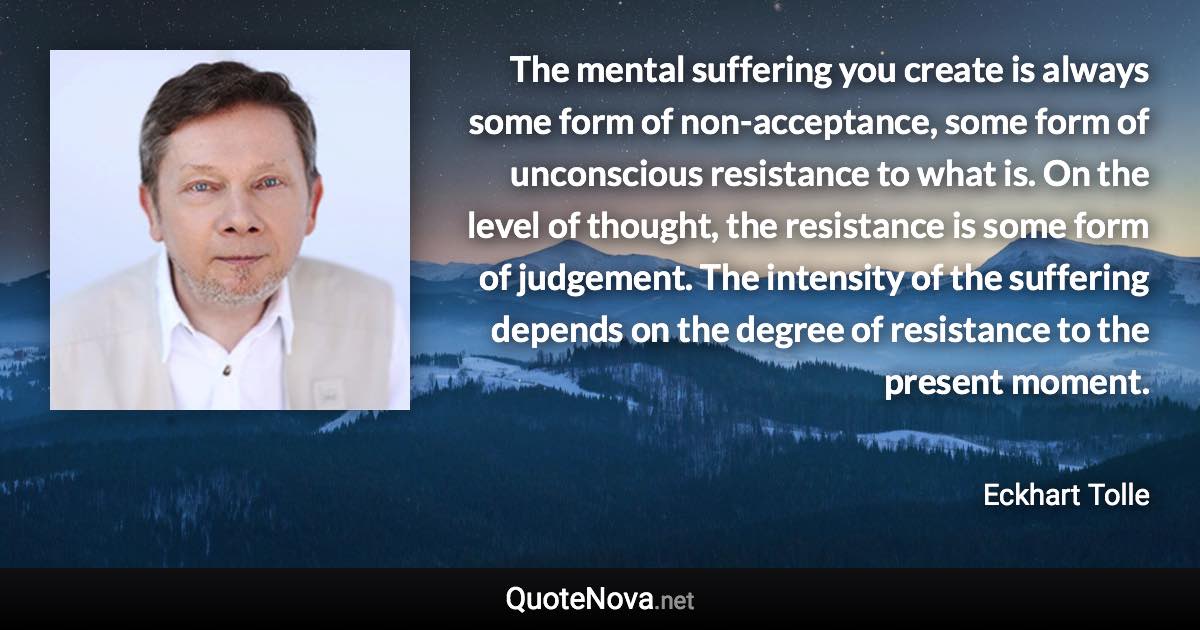 The mental suffering you create is always some form of non-acceptance, some form of unconscious resistance to what is. On the level of thought, the resistance is some form of judgement. The intensity of the suffering depends on the degree of resistance to the present moment. - Eckhart Tolle quote