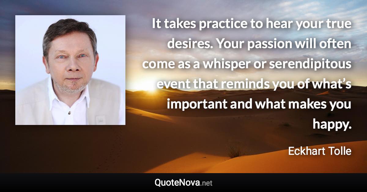 It takes practice to hear your true desires. Your passion will often come as a whisper or serendipitous event that reminds you of what’s important and what makes you happy. - Eckhart Tolle quote