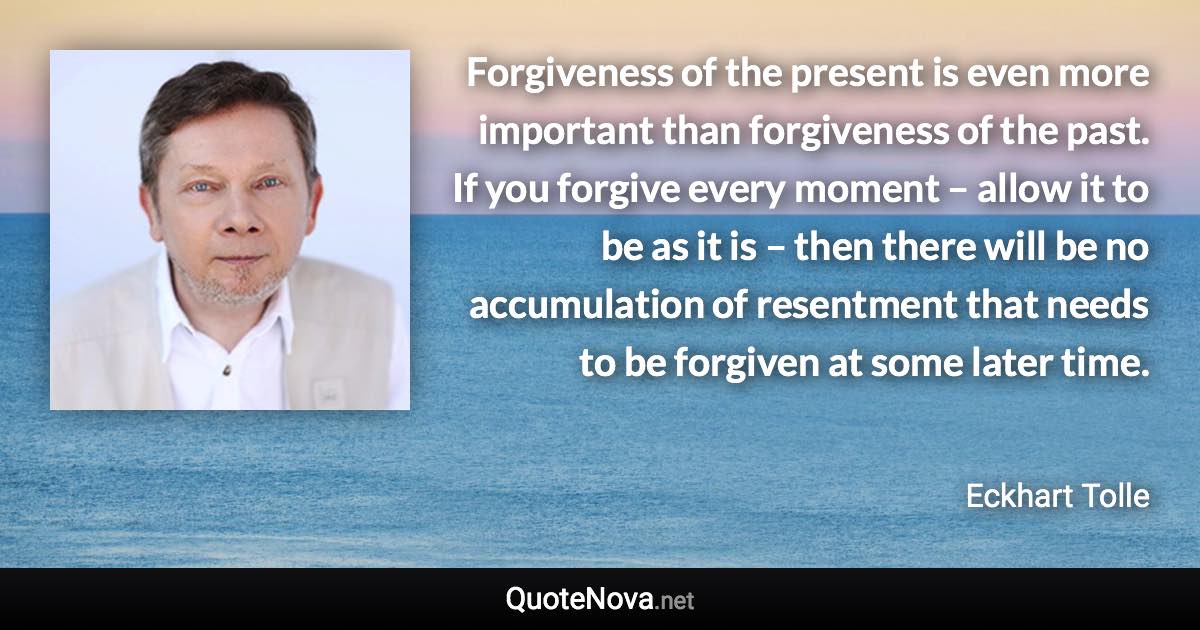 Forgiveness of the present is even more important than forgiveness of the past. If you forgive every moment – allow it to be as it is – then there will be no accumulation of resentment that needs to be forgiven at some later time. - Eckhart Tolle quote