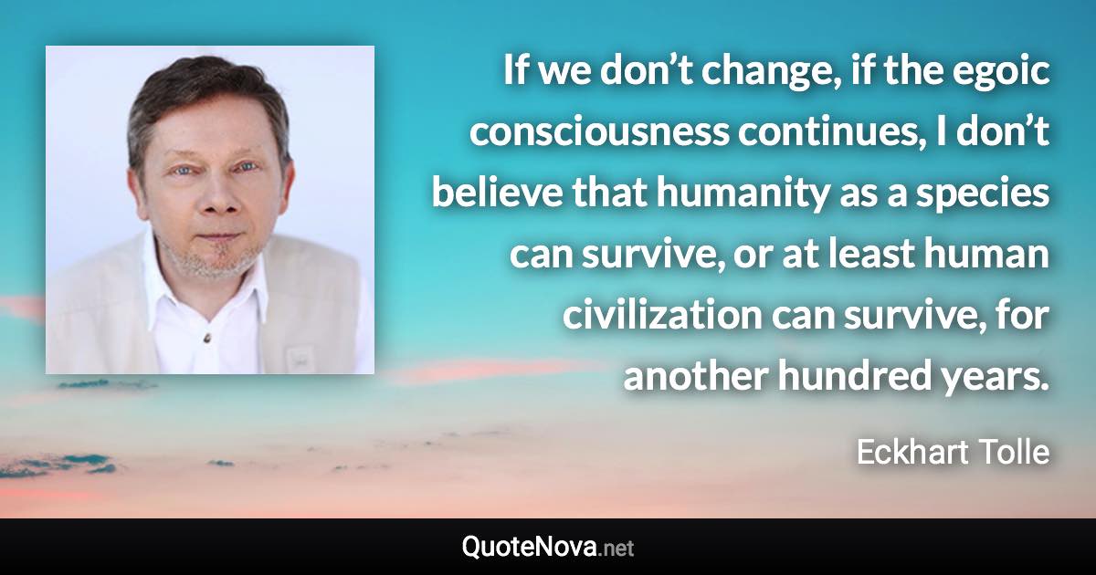 If we don’t change, if the egoic consciousness continues, I don’t believe that humanity as a species can survive, or at least human civilization can survive, for another hundred years. - Eckhart Tolle quote