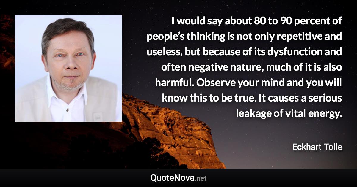 I would say about 80 to 90 percent of people’s thinking is not only repetitive and useless, but because of its dysfunction and often negative nature, much of it is also harmful. Observe your mind and you will know this to be true. It causes a serious leakage of vital energy. - Eckhart Tolle quote