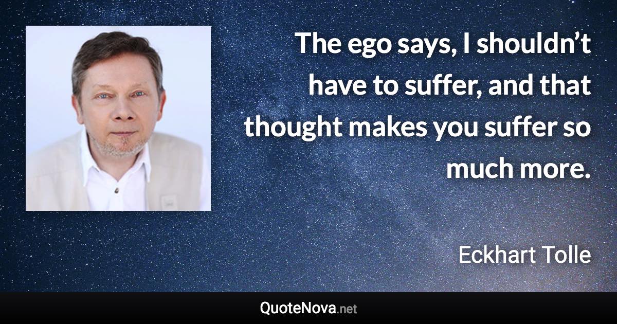 The ego says, I shouldn’t have to suffer, and that thought makes you suffer so much more. - Eckhart Tolle quote
