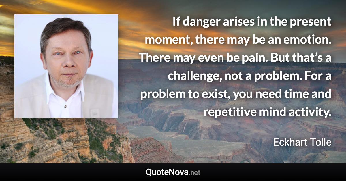 If danger arises in the present moment, there may be an emotion. There may even be pain. But that’s a challenge, not a problem. For a problem to exist, you need time and repetitive mind activity. - Eckhart Tolle quote