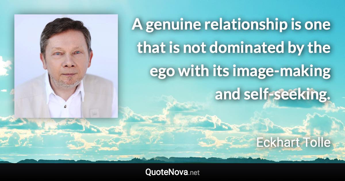 A genuine relationship is one that is not dominated by the ego with its image-making and self-seeking. - Eckhart Tolle quote