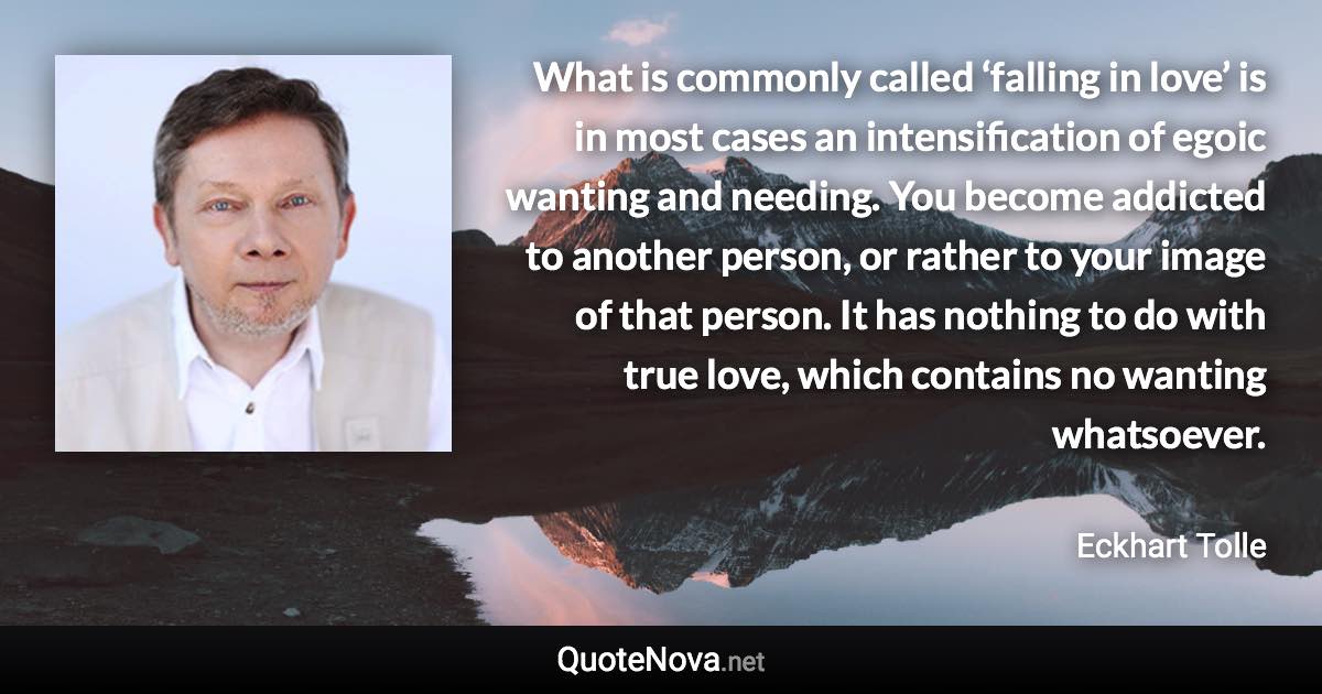 What is commonly called ‘falling in love’ is in most cases an intensification of egoic wanting and needing. You become addicted to another person, or rather to your image of that person. It has nothing to do with true love, which contains no wanting whatsoever. - Eckhart Tolle quote