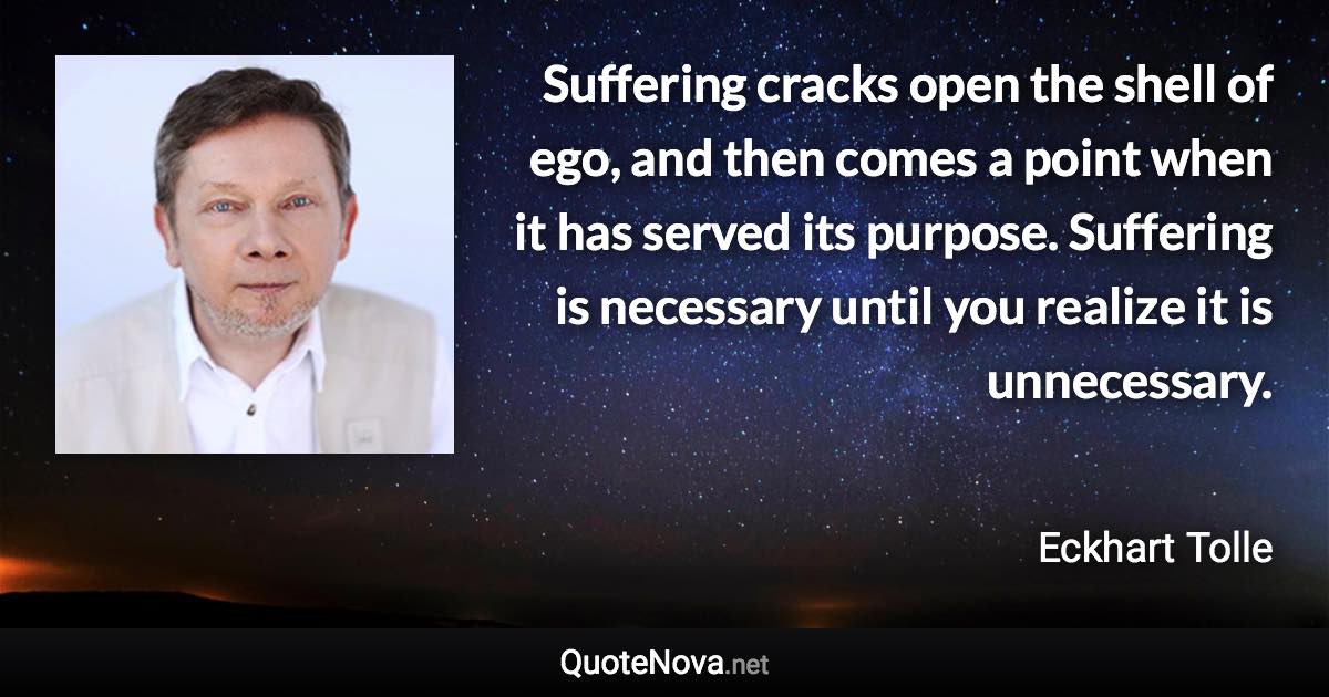 Suffering cracks open the shell of ego, and then comes a point when it has served its purpose. Suffering is necessary until you realize it is unnecessary. - Eckhart Tolle quote