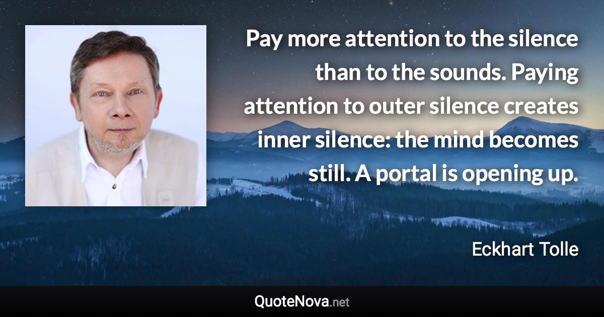 Pay more attention to the silence than to the sounds. Paying attention to outer silence creates inner silence: the mind becomes still. A portal is opening up. - Eckhart Tolle quote