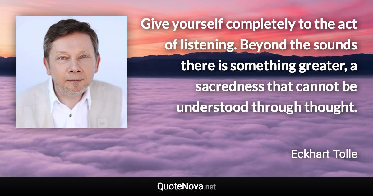 Give yourself completely to the act of listening. Beyond the sounds there is something greater, a sacredness that cannot be understood through thought. - Eckhart Tolle quote