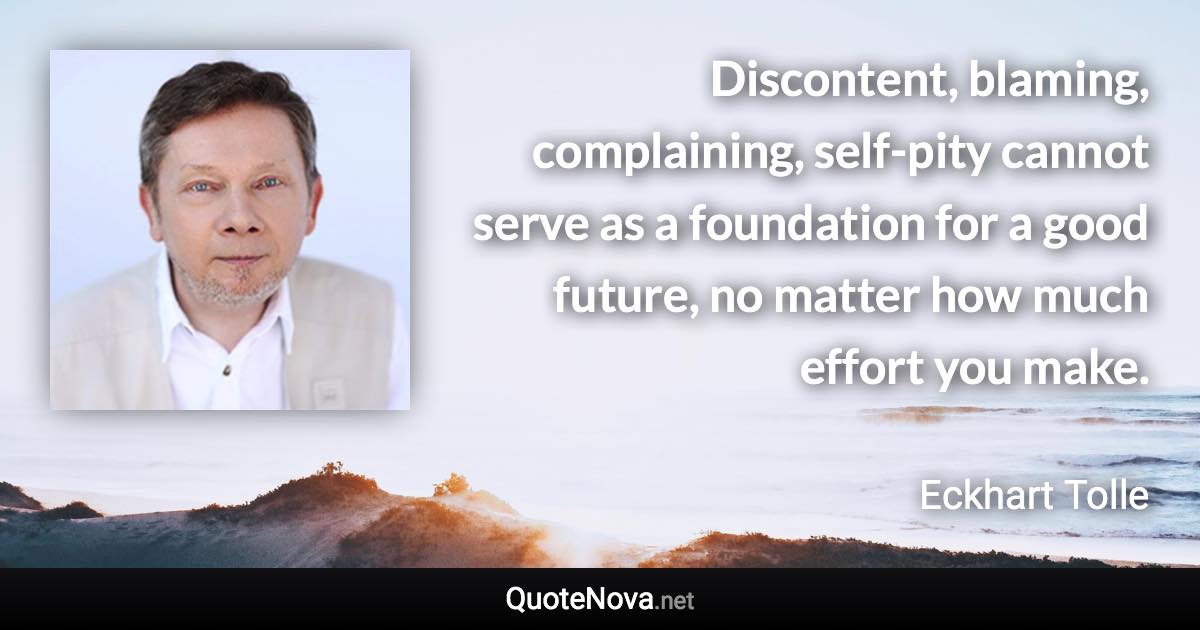 Discontent, blaming, complaining, self-pity cannot serve as a foundation for a good future, no matter how much effort you make. - Eckhart Tolle quote