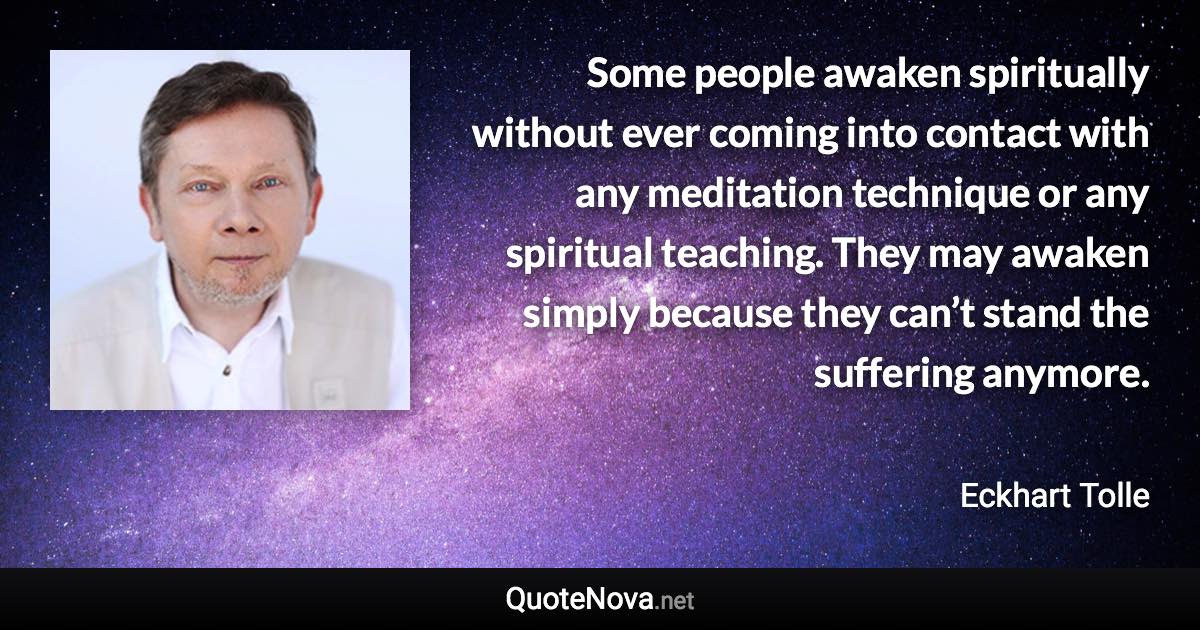 Some people awaken spiritually without ever coming into contact with any meditation technique or any spiritual teaching. They may awaken simply because they can’t stand the suffering anymore. - Eckhart Tolle quote