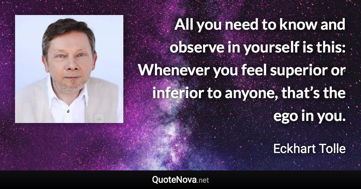 All you need to know and observe in yourself is this: Whenever you feel superior or inferior to anyone, that’s the ego in you. - Eckhart Tolle quote