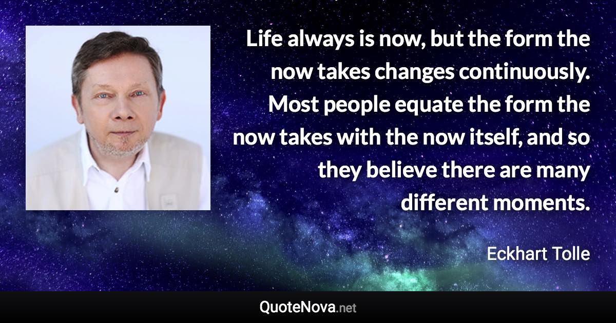 Life always is now, but the form the now takes changes continuously. Most people equate the form the now takes with the now itself, and so they believe there are many different moments. - Eckhart Tolle quote