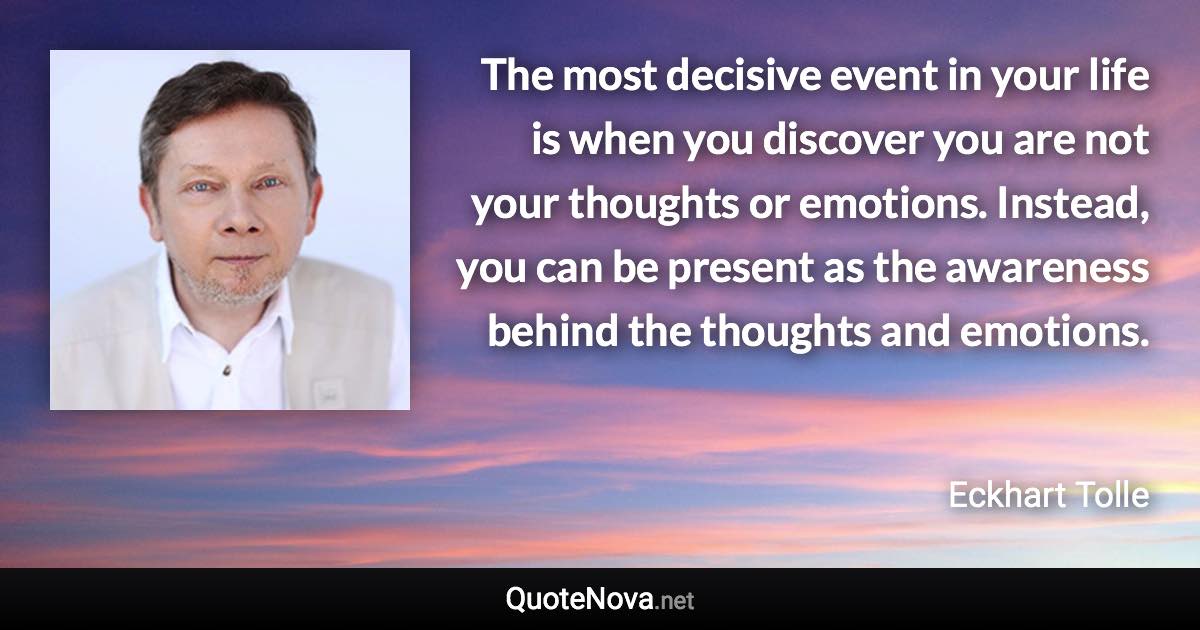 The most decisive event in your life is when you discover you are not your thoughts or emotions. Instead, you can be present as the awareness behind the thoughts and emotions. - Eckhart Tolle quote