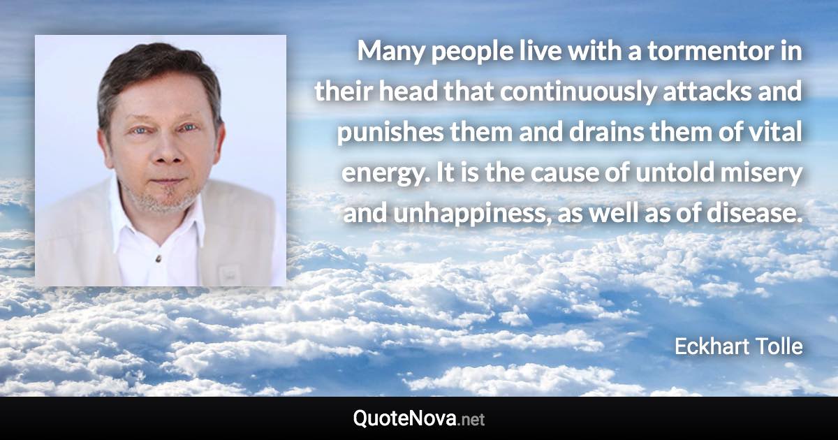 Many people live with a tormentor in their head that continuously attacks and punishes them and drains them of vital energy. It is the cause of untold misery and unhappiness, as well as of disease. - Eckhart Tolle quote