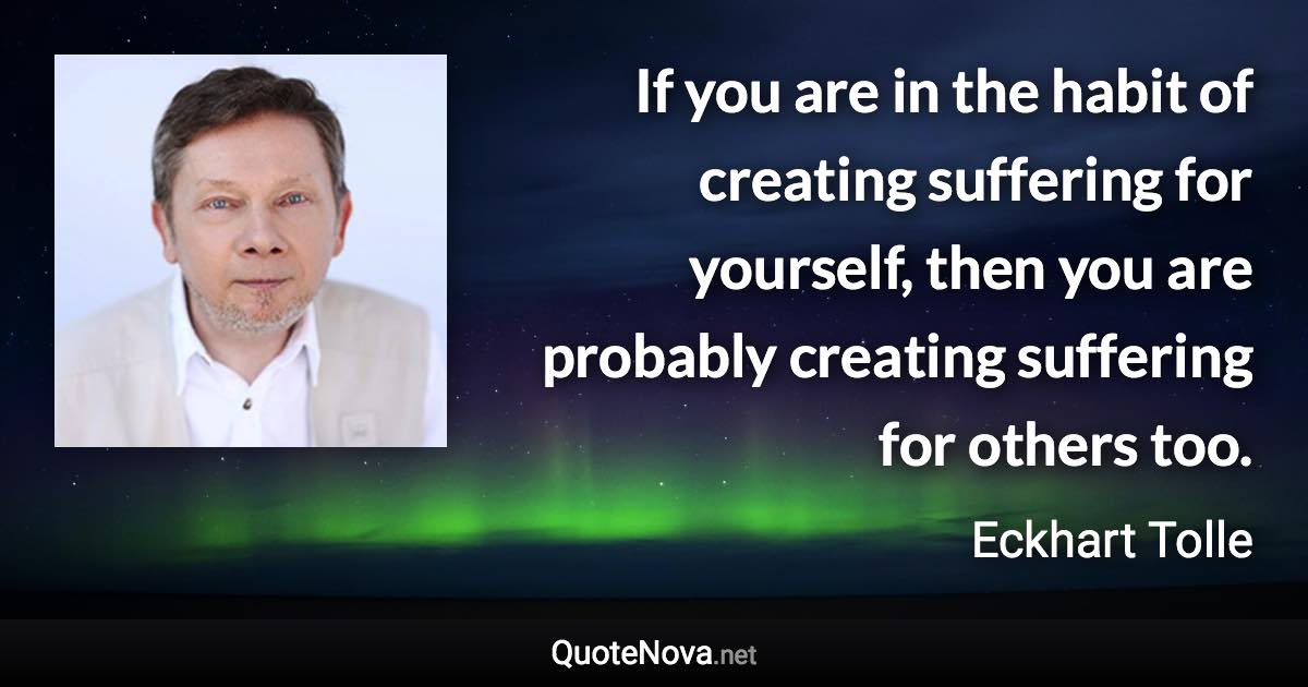 If you are in the habit of creating suffering for yourself, then you are probably creating suffering for others too. - Eckhart Tolle quote