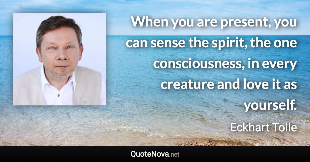 When you are present, you can sense the spirit, the one consciousness, in every creature and love it as yourself. - Eckhart Tolle quote