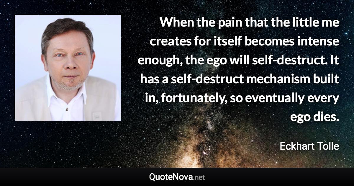 When the pain that the little me creates for itself becomes intense enough, the ego will self-destruct. It has a self-destruct mechanism built in, fortunately, so eventually every ego dies. - Eckhart Tolle quote