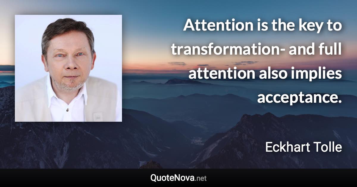 Attention is the key to transformation- and full attention also implies acceptance. - Eckhart Tolle quote