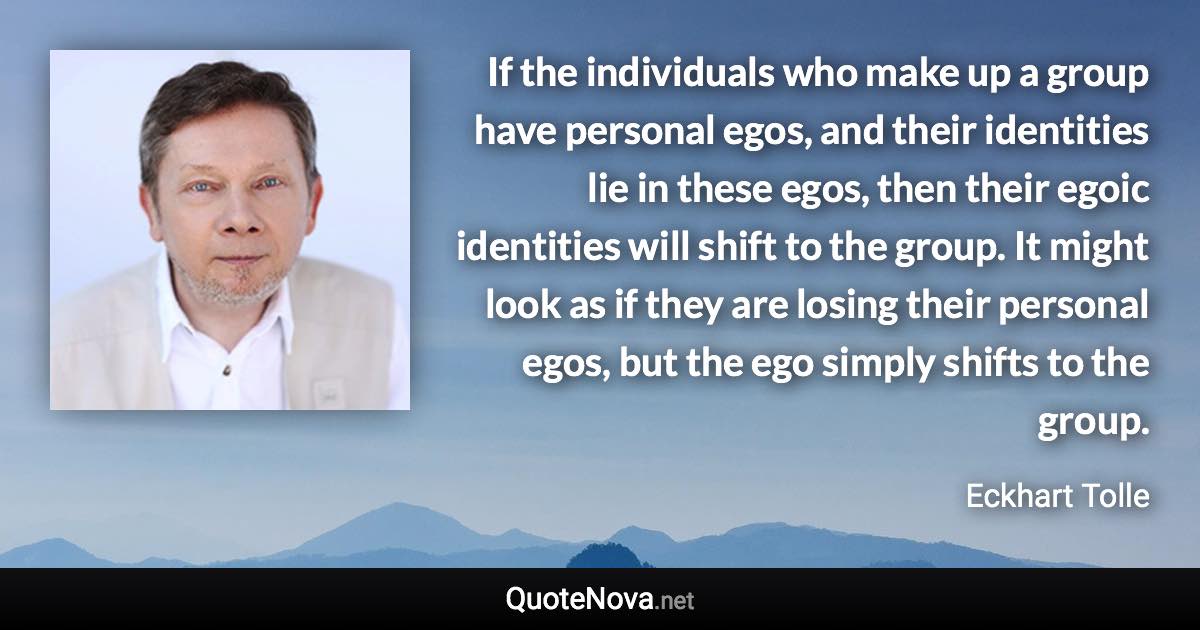 If the individuals who make up a group have personal egos, and their identities lie in these egos, then their egoic identities will shift to the group. It might look as if they are losing their personal egos, but the ego simply shifts to the group. - Eckhart Tolle quote