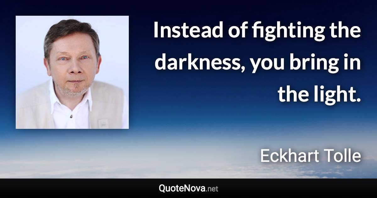 Instead of fighting the darkness, you bring in the light. - Eckhart Tolle quote