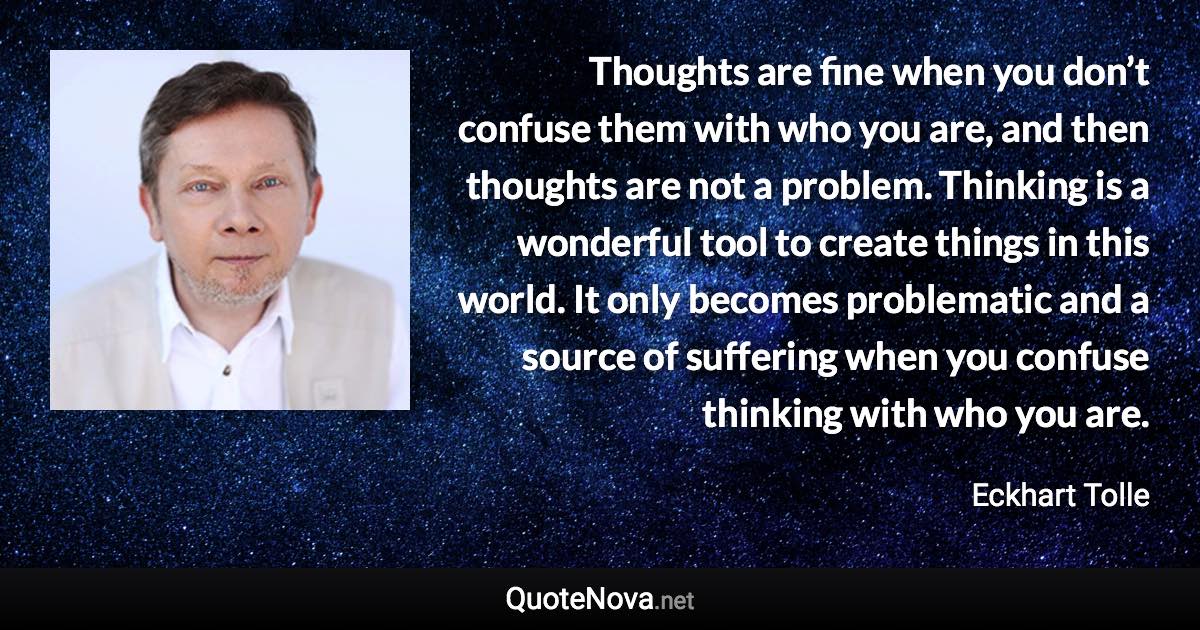 Thoughts are fine when you don’t confuse them with who you are, and then thoughts are not a problem. Thinking is a wonderful tool to create things in this world. It only becomes problematic and a source of suffering when you confuse thinking with who you are. - Eckhart Tolle quote