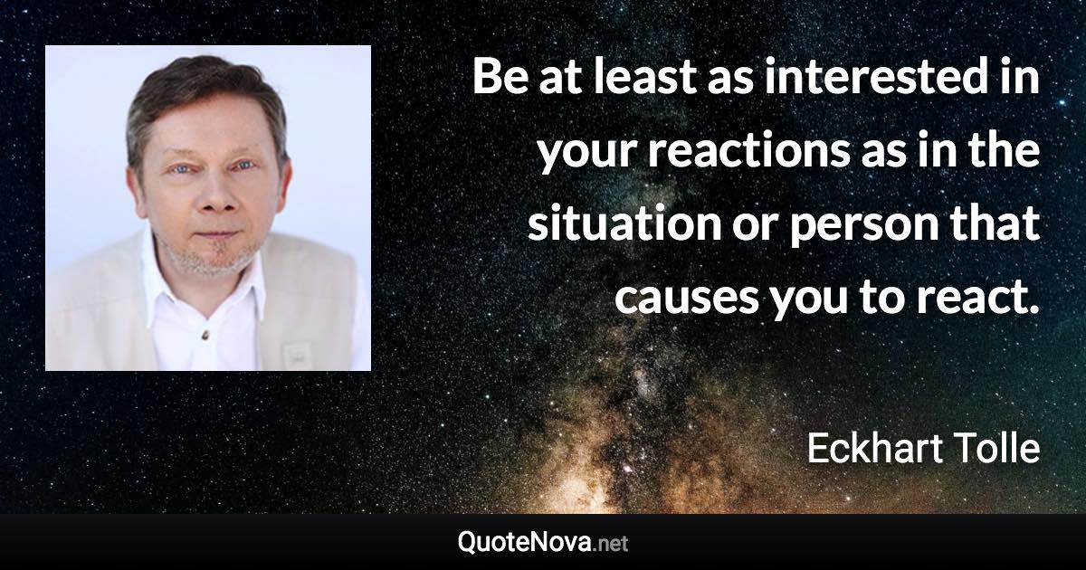 Be at least as interested in your reactions as in the situation or person that causes you to react. - Eckhart Tolle quote