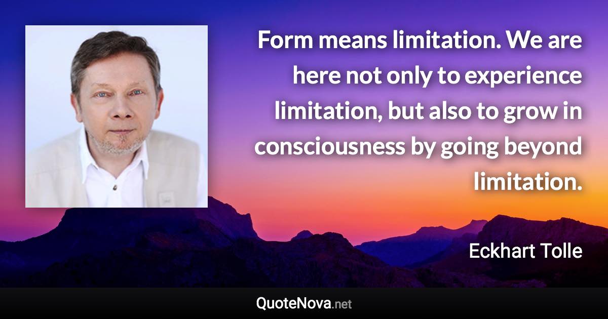 Form means limitation. We are here not only to experience limitation, but also to grow in consciousness by going beyond limitation. - Eckhart Tolle quote