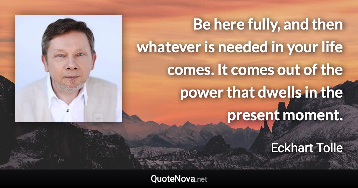 Be here fully, and then whatever is needed in your life comes. It comes out of the power that dwells in the present moment. - Eckhart Tolle quote