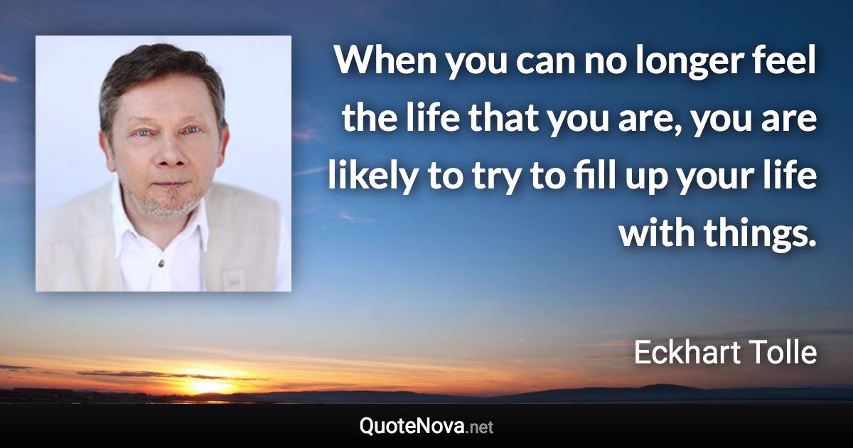 When you can no longer feel the life that you are, you are likely to try to fill up your life with things. - Eckhart Tolle quote