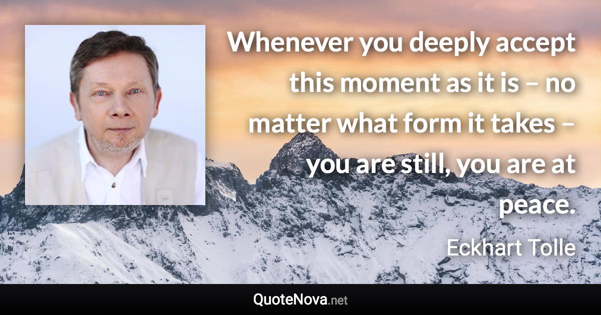 Whenever you deeply accept this moment as it is – no matter what form it takes – you are still, you are at peace. - Eckhart Tolle quote