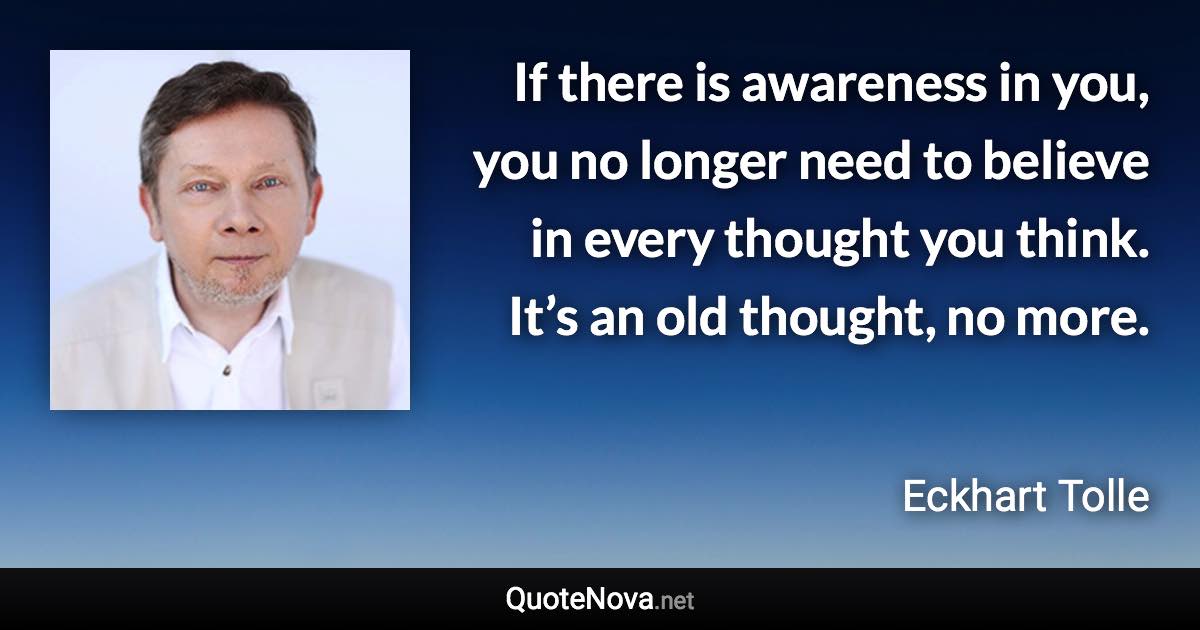 If there is awareness in you, you no longer need to believe in every thought you think. It’s an old thought, no more. - Eckhart Tolle quote