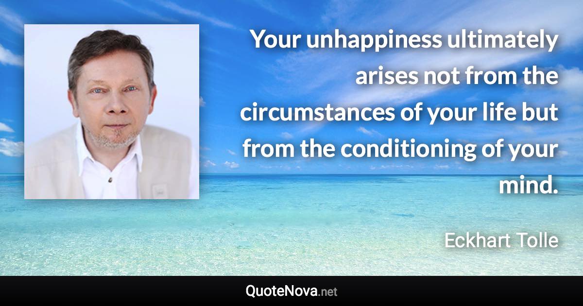 Your unhappiness ultimately arises not from the circumstances of your life but from the conditioning of your mind. - Eckhart Tolle quote