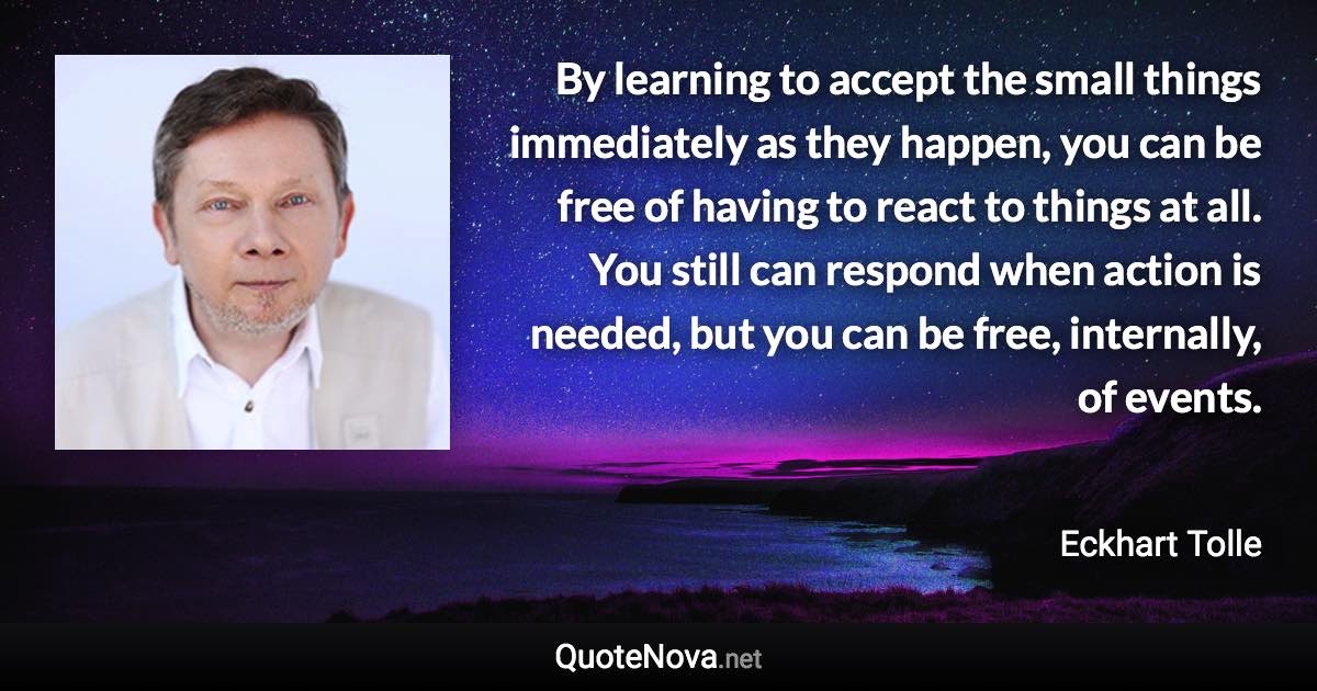 By learning to accept the small things immediately as they happen, you can be free of having to react to things at all. You still can respond when action is needed, but you can be free, internally, of events. - Eckhart Tolle quote