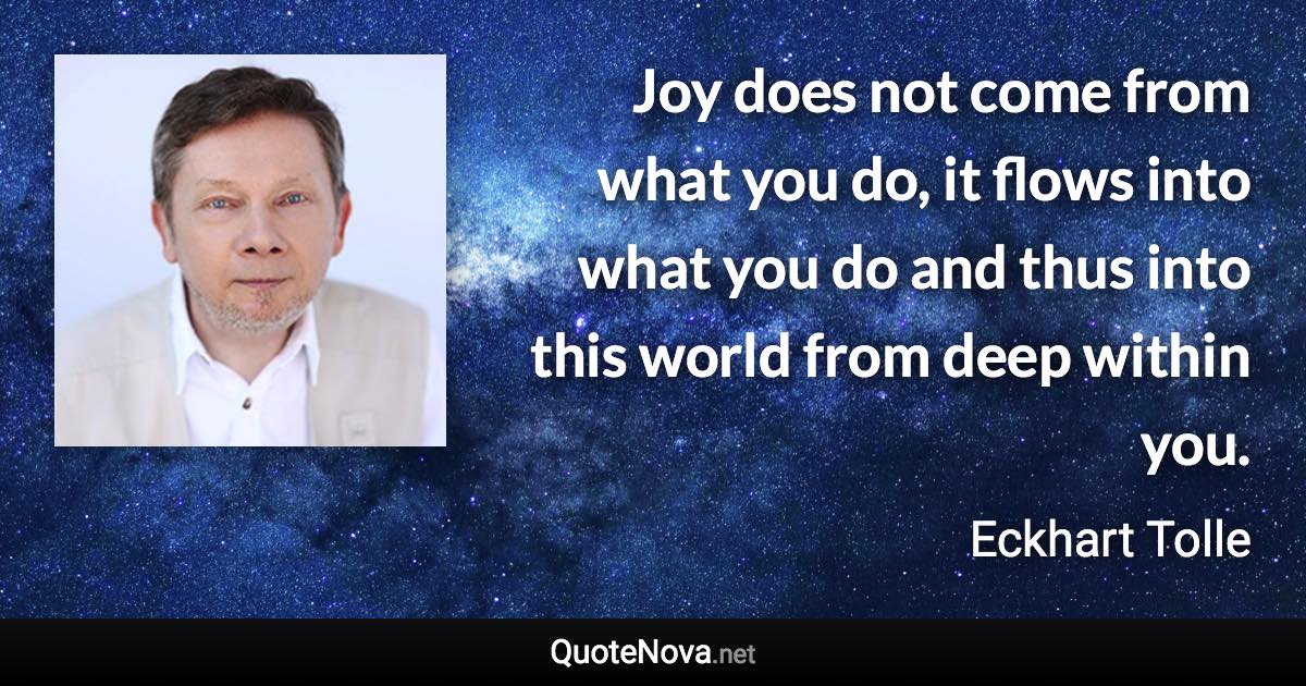 Joy does not come from what you do, it flows into what you do and thus into this world from deep within you. - Eckhart Tolle quote