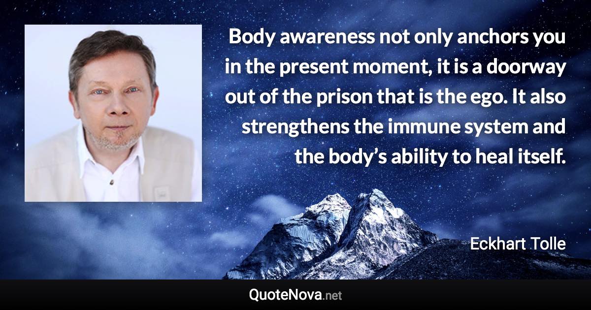 Body awareness not only anchors you in the present moment, it is a doorway out of the prison that is the ego. It also strengthens the immune system and the body’s ability to heal itself. - Eckhart Tolle quote