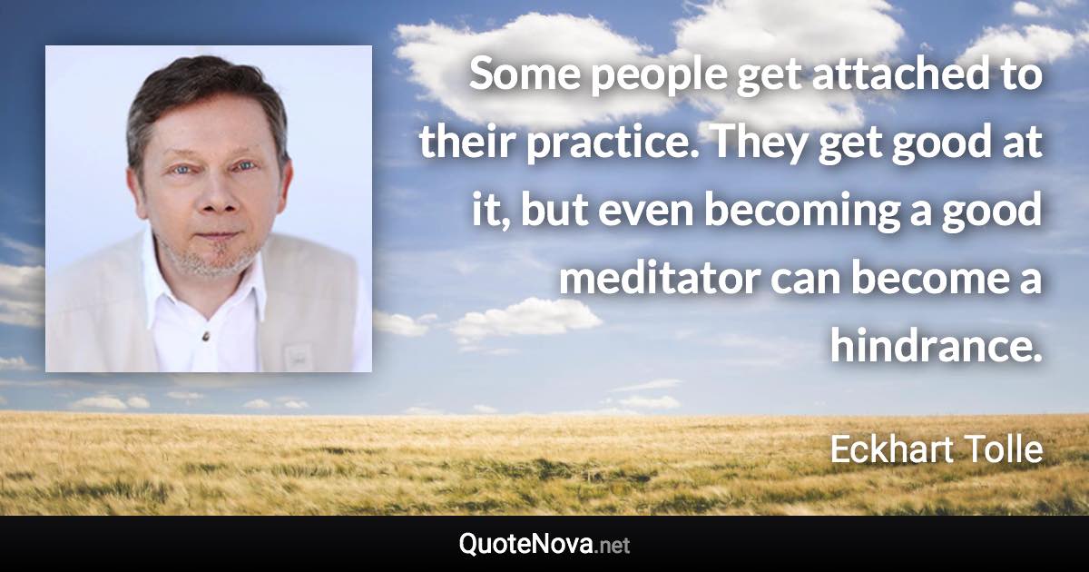 Some people get attached to their practice. They get good at it, but even becoming a good meditator can become a hindrance. - Eckhart Tolle quote