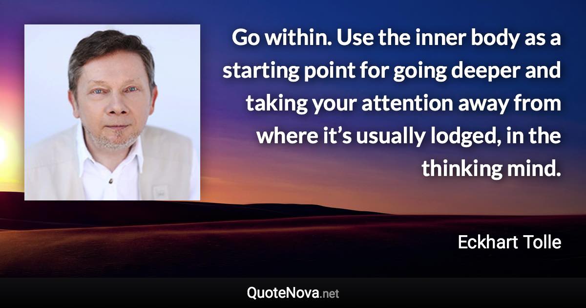 Go within. Use the inner body as a starting point for going deeper and taking your attention away from where it’s usually lodged, in the thinking mind. - Eckhart Tolle quote