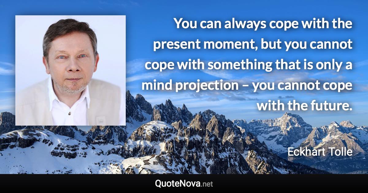 You can always cope with the present moment, but you cannot cope with something that is only a mind projection – you cannot cope with the future. - Eckhart Tolle quote