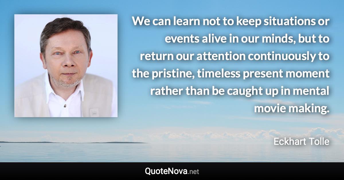 We can learn not to keep situations or events alive in our minds, but to return our attention continuously to the pristine, timeless present moment rather than be caught up in mental movie making. - Eckhart Tolle quote