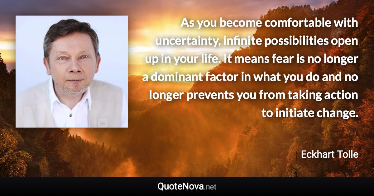 As you become comfortable with uncertainty, infinite possibilities open up in your life. It means fear is no longer a dominant factor in what you do and no longer prevents you from taking action to initiate change. - Eckhart Tolle quote