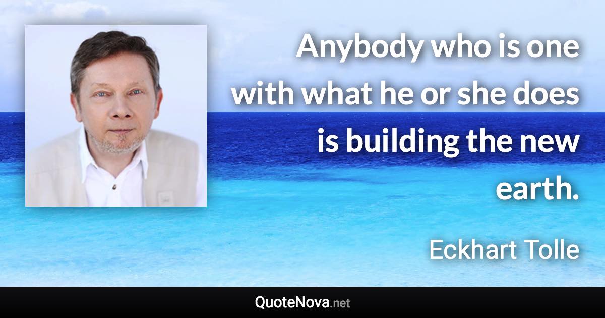 Anybody who is one with what he or she does is building the new earth. - Eckhart Tolle quote