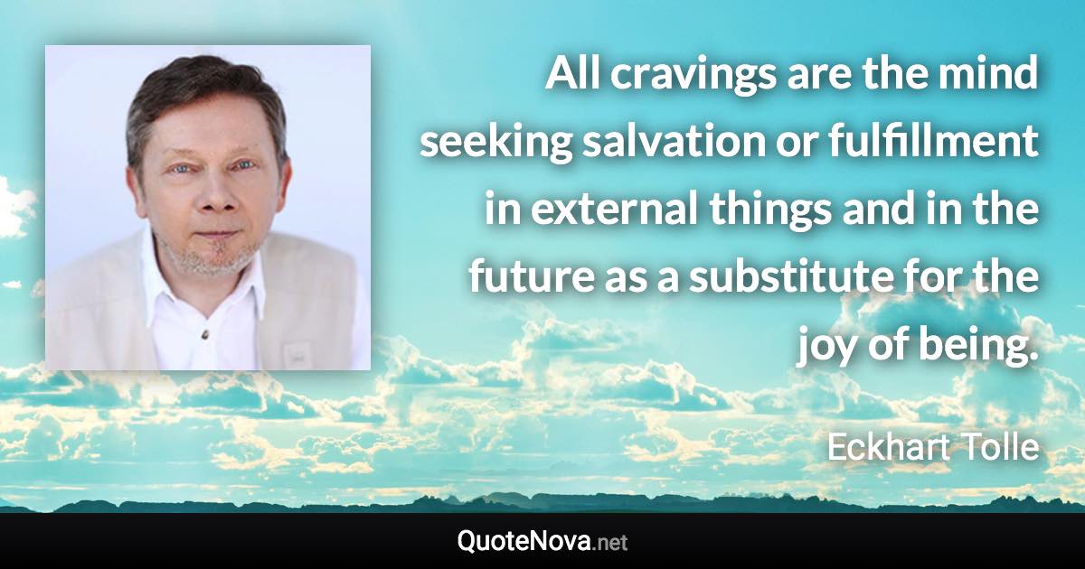 All cravings are the mind seeking salvation or fulfillment in external things and in the future as a substitute for the joy of being. - Eckhart Tolle quote