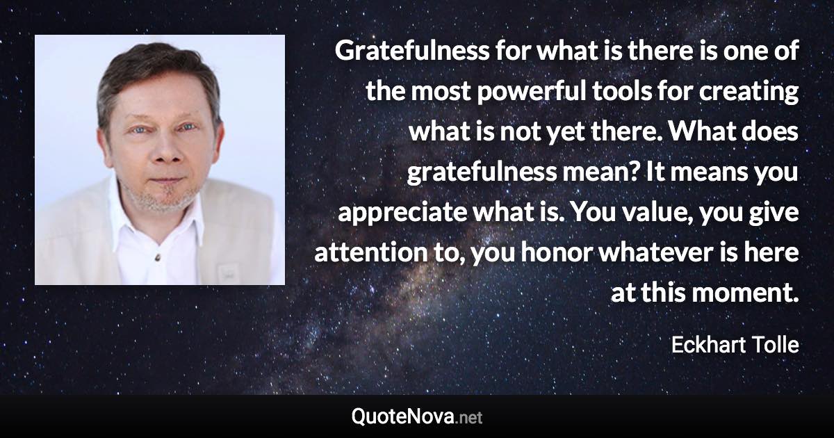 Gratefulness for what is there is one of the most powerful tools for creating what is not yet there. What does gratefulness mean? It means you appreciate what is. You value, you give attention to, you honor whatever is here at this moment. - Eckhart Tolle quote