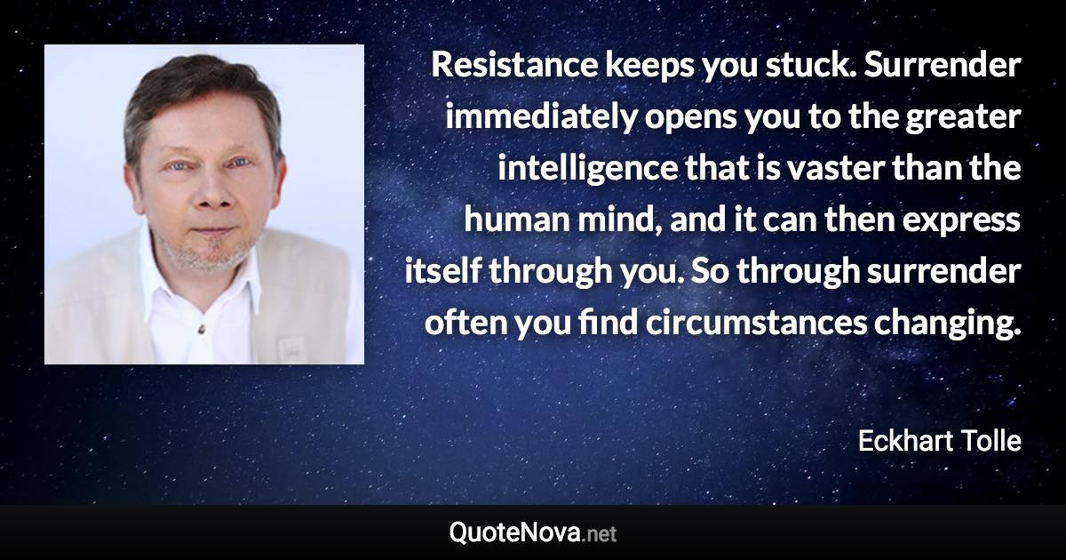 Resistance keeps you stuck. Surrender immediately opens you to the greater intelligence that is vaster than the human mind, and it can then express itself through you. So through surrender often you find circumstances changing. - Eckhart Tolle quote