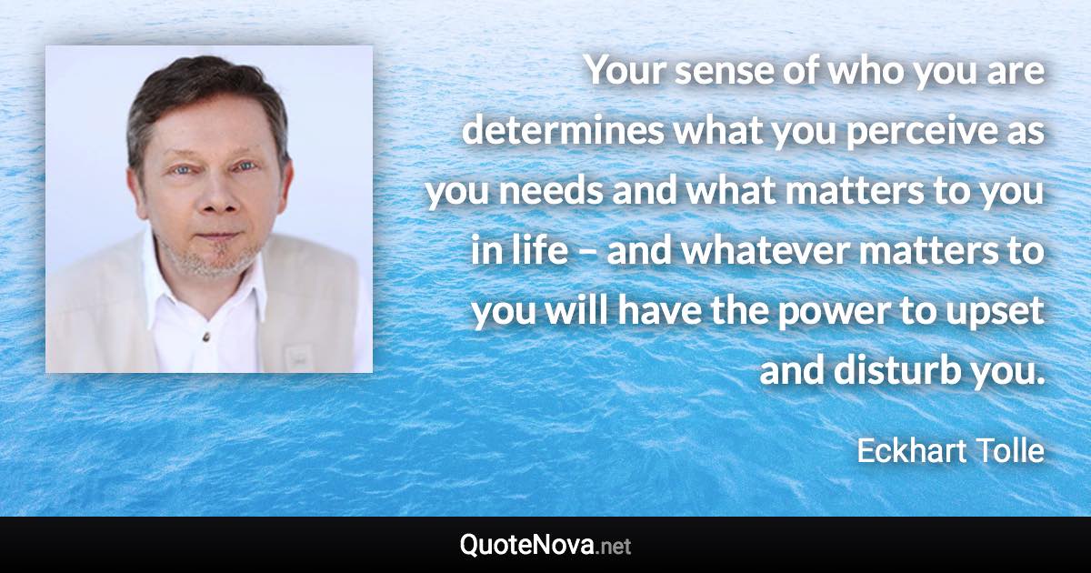 Your sense of who you are determines what you perceive as you needs and what matters to you in life – and whatever matters to you will have the power to upset and disturb you. - Eckhart Tolle quote