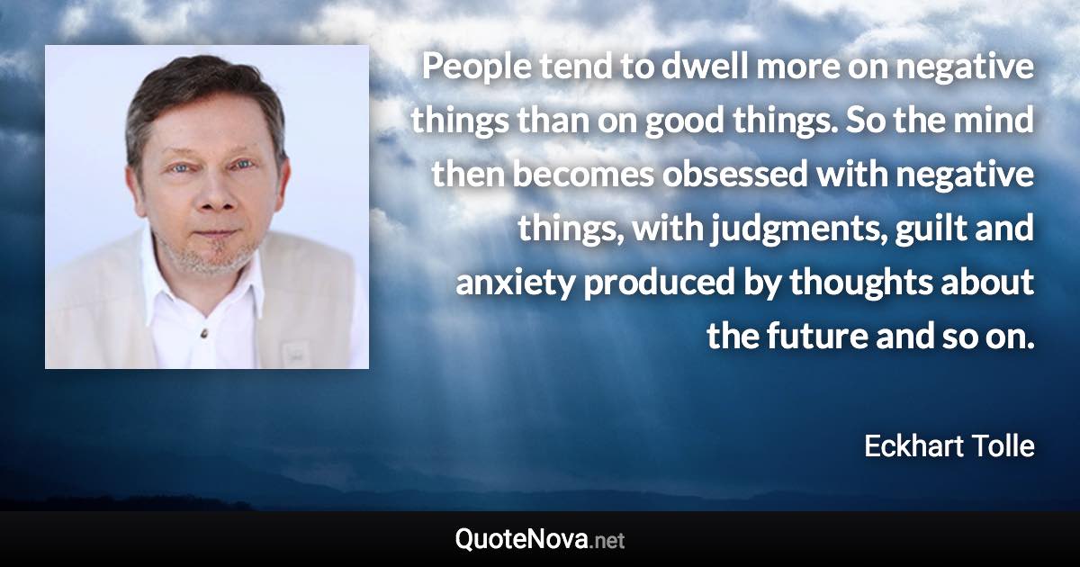 People tend to dwell more on negative things than on good things. So the mind then becomes obsessed with negative things, with judgments, guilt and anxiety produced by thoughts about the future and so on. - Eckhart Tolle quote