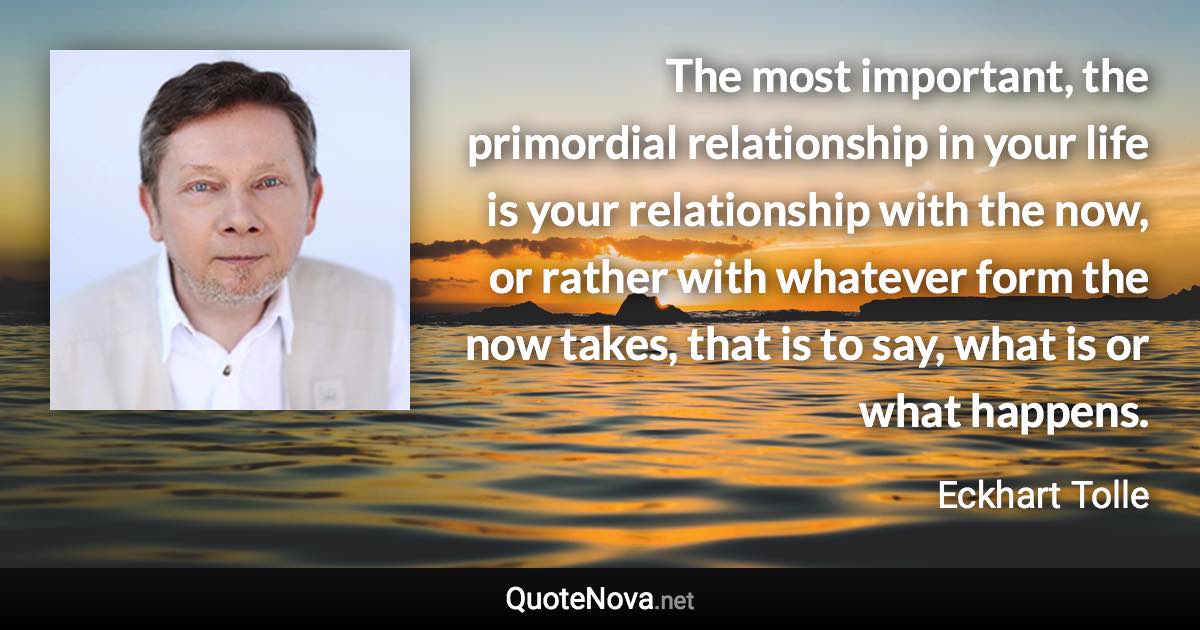 The most important, the primordial relationship in your life is your relationship with the now, or rather with whatever form the now takes, that is to say, what is or what happens. - Eckhart Tolle quote