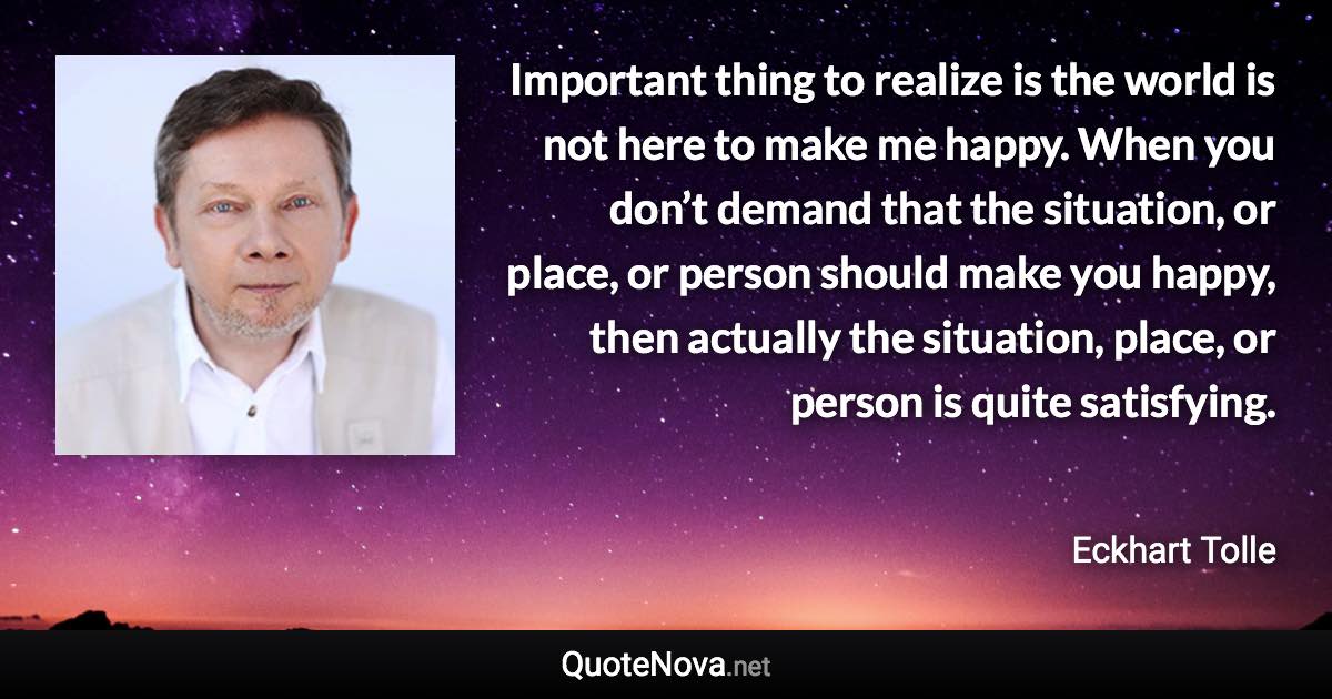 Important thing to realize is the world is not here to make me happy. When you don’t demand that the situation, or place, or person should make you happy, then actually the situation, place, or person is quite satisfying. - Eckhart Tolle quote