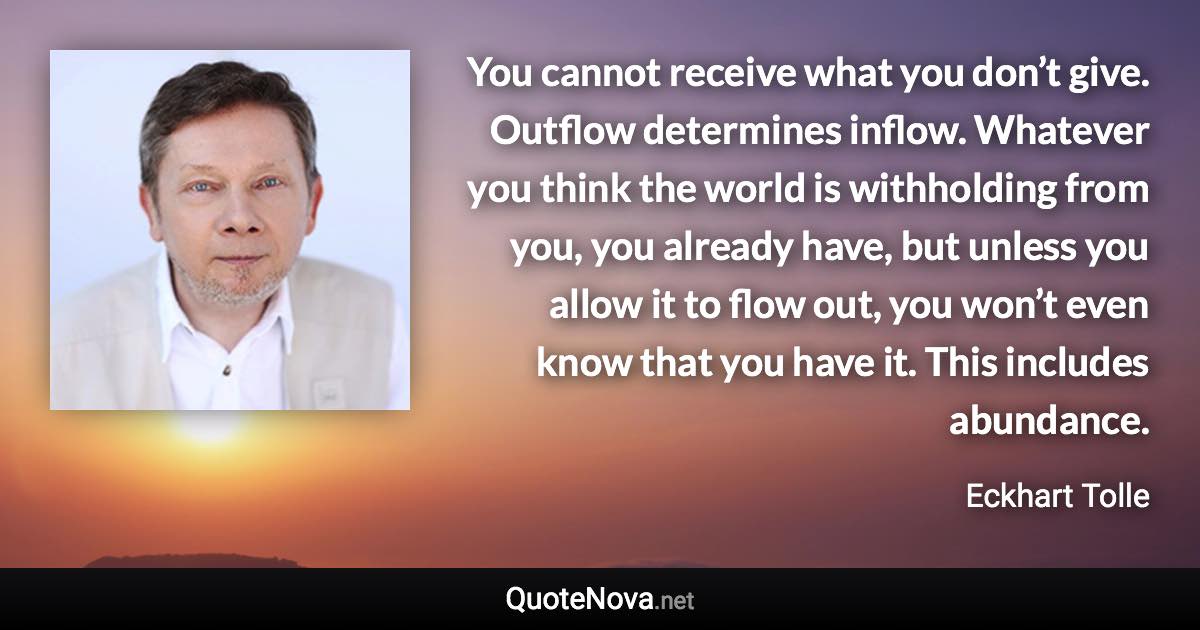 You cannot receive what you don’t give. Outflow determines inflow. Whatever you think the world is withholding from you, you already have, but unless you allow it to flow out, you won’t even know that you have it. This includes abundance. - Eckhart Tolle quote